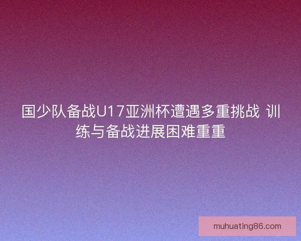国少队备战U17亚洲杯遭遇多重挑战 训练与备战进展困难重重