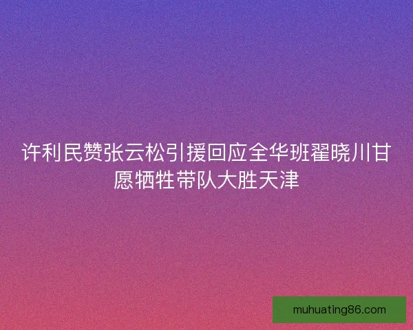 许利民赞张云松引援回应全华班翟晓川甘愿牺牲带队大胜天津