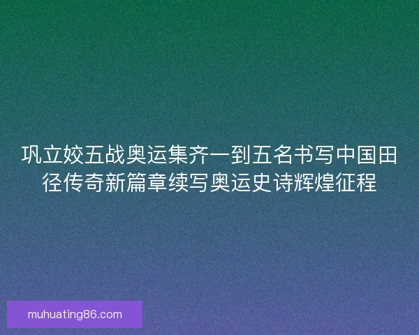 巩立姣五战奥运集齐一到五名书写中国田径传奇新篇章续写奥运史诗辉煌征程