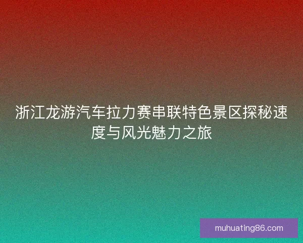 浙江龙游汽车拉力赛串联特色景区探秘速度与风光魅力之旅