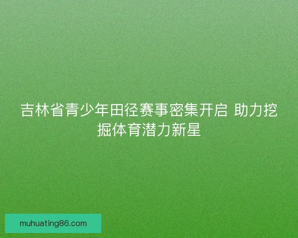 吉林省青少年田径赛事密集开启 助力挖掘体育潜力新星