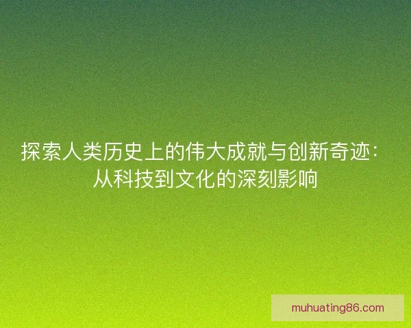 探索人类历史上的伟大成就与创新奇迹：从科技到文化的深刻影响