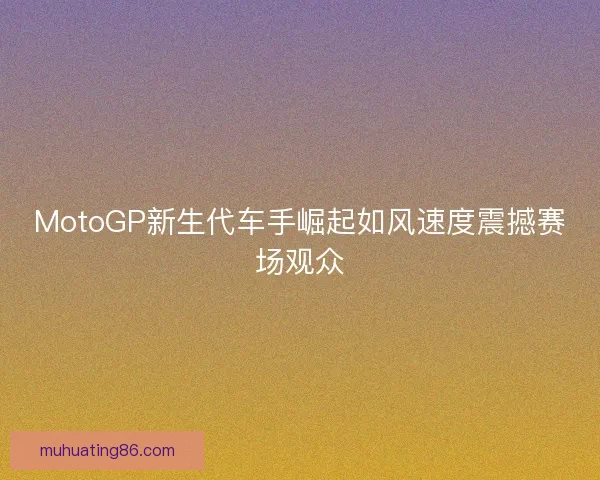 MotoGP新生代车手崛起如风速度震撼赛场观众