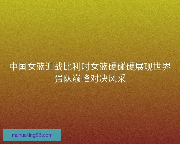 中国女篮迎战比利时女篮硬碰硬展现世界强队巅峰对决风采