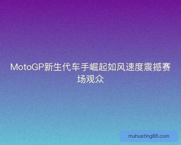 MotoGP新生代车手崛起如风速度震撼赛场观众