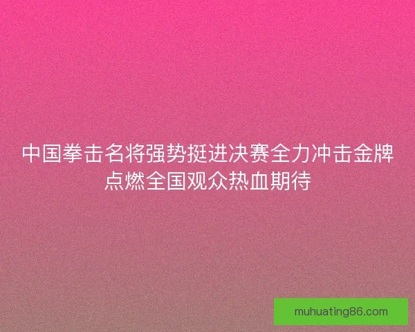 中国拳击名将强势挺进决赛全力冲击金牌点燃全国观众热血期待