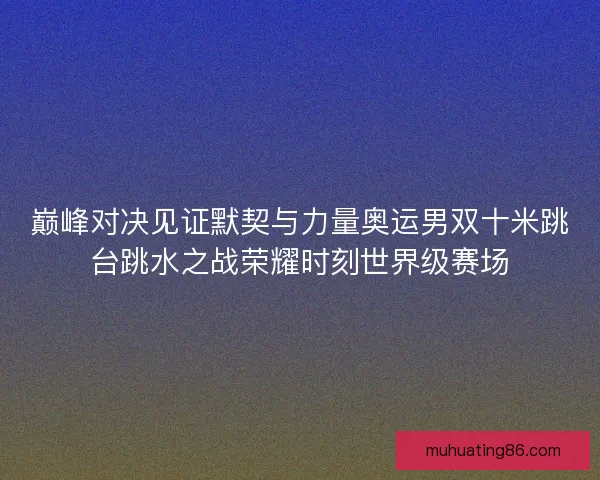 巅峰对决见证默契与力量奥运男双十米跳台跳水之战荣耀时刻世界级赛场