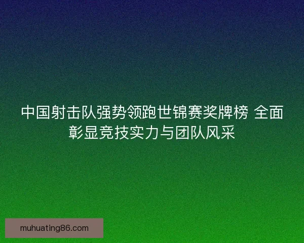 中国射击队强势领跑世锦赛奖牌榜 全面彰显竞技实力与团队风采