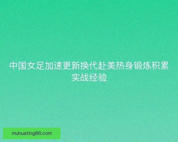 中国女足加速更新换代赴美热身锻炼积累实战经验