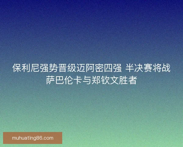 保利尼强势晋级迈阿密四强 半决赛将战萨巴伦卡与郑钦文胜者