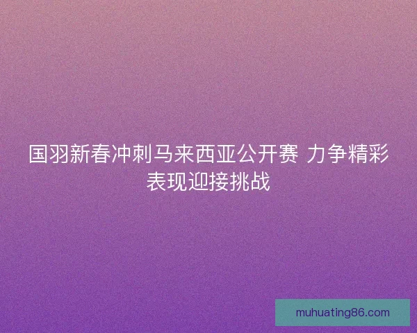 国羽新春冲刺马来西亚公开赛 力争精彩表现迎接挑战