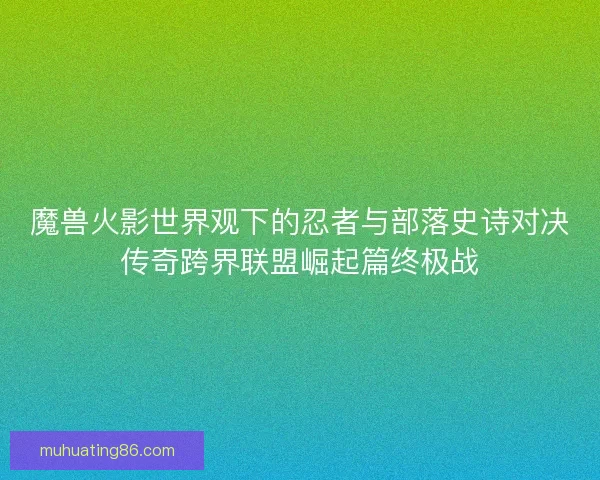 魔兽火影世界观下的忍者与部落史诗对决传奇跨界联盟崛起篇终极战