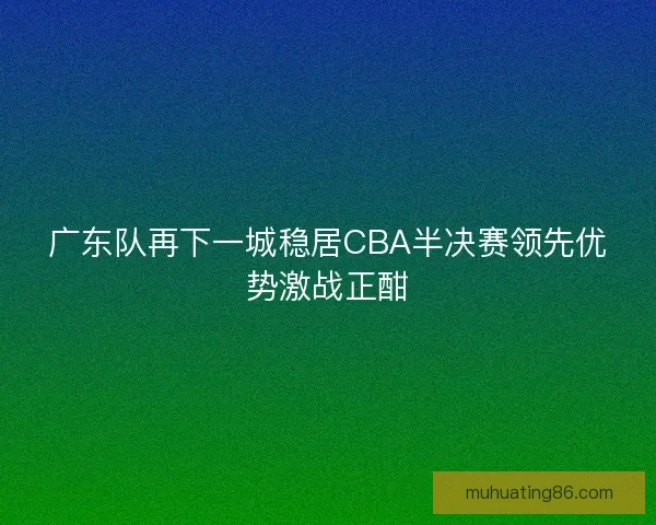广东队再下一城稳居CBA半决赛领先优势激战正酣