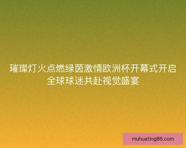 璀璨灯火点燃绿茵激情欧洲杯开幕式开启全球球迷共赴视觉盛宴
